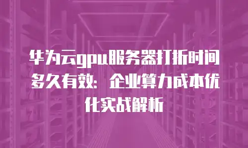 华为云gpu服务器打折时间多久有效：企业算力成本优化实战解析