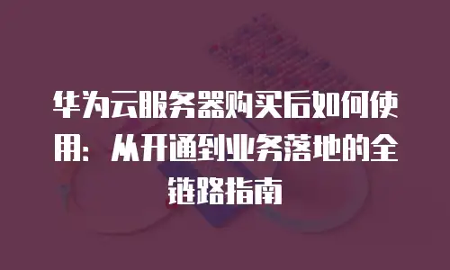 华为云服务器购买后如何使用：从开通到业务落地的全链路指南