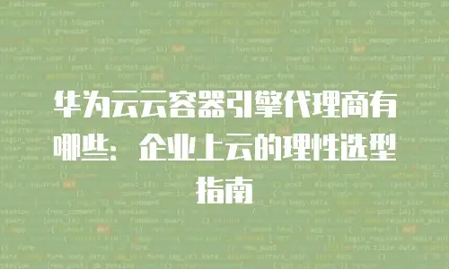 华为云云容器引擎代理商有哪些：企业上云的理性选型指南
