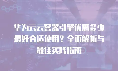 华为云云容器引擎优惠多少最好合适使用？全面解析与最佳实践指南
