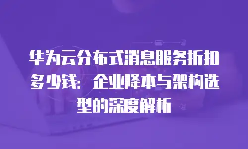 华为云分布式消息服务折扣多少钱：企业降本与架构选型的深度解析