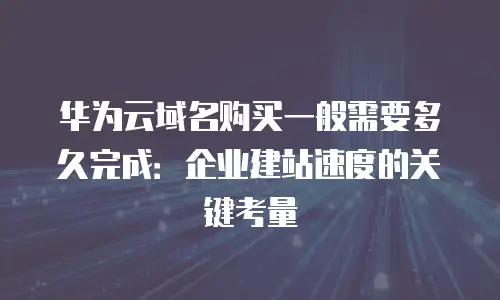 华为云域名购买一般需要多久完成：企业建站速度的关键考量