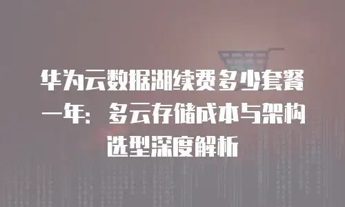 华为云数据湖续费多少套餐一年：多云存储成本与架构选型深度解析