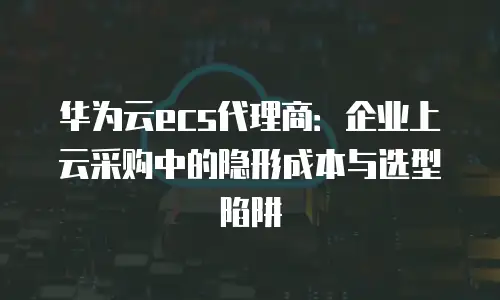 华为云ecs代理商：企业上云采购中的隐形成本与选型陷阱