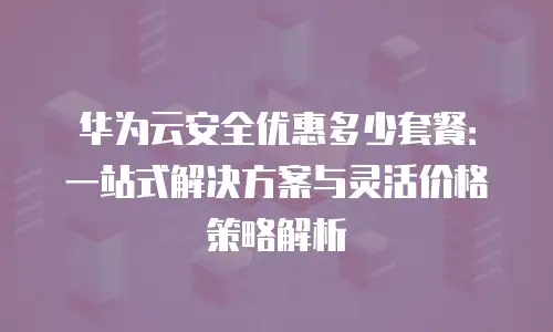 华为云安全优惠多少套餐：一站式解决方案与灵活价格策略解析