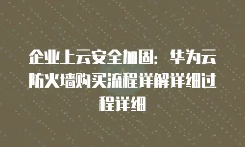 企业上云安全加固：华为云防火墙购买流程详解详细过程详细