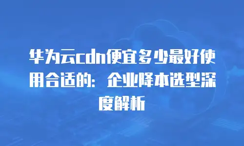 华为云cdn便宜多少最好使用合适的：企业降本选型深度解析