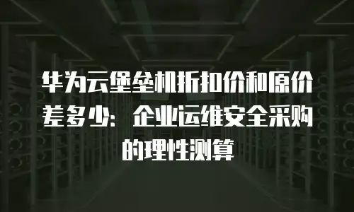 华为云堡垒机折扣价和原价差多少：企业运维安全采购的理性测算