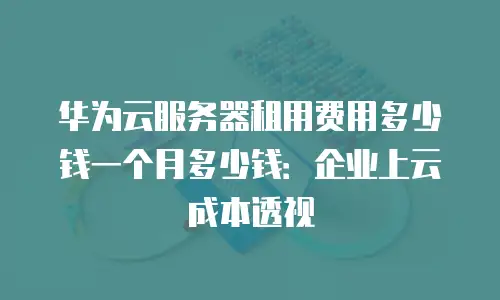 华为云服务器租用费用多少钱一个月多少钱：企业上云成本透视