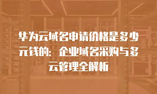 华为云域名申请价格是多少元钱的：企业域名采购与多云管理全解析