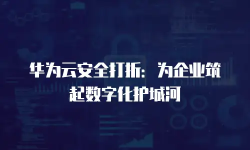 华为云安全打折：为企业筑起数字化护城河