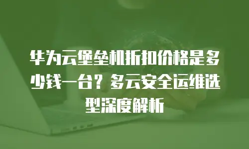 华为云堡垒机折扣价格是多少钱一台？多云安全运维选型深度解析