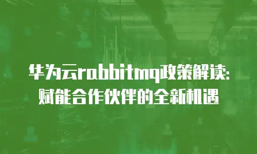 华为云rabbitmq政策解读：赋能合作伙伴的全新机遇