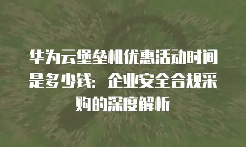 华为云堡垒机优惠活动时间是多少钱：企业安全合规采购的深度解析
