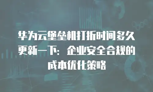 华为云堡垒机打折时间多久更新一下：企业安全合规的成本优化策略