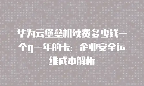 华为云堡垒机续费多少钱一个g一年的卡：企业安全运维成本解析