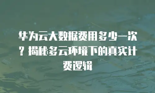 华为云大数据费用多少一次？揭秘多云环境下的真实计费逻辑