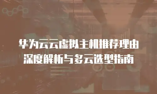 华为云云虚拟主机推荐理由深度解析与多云选型指南
