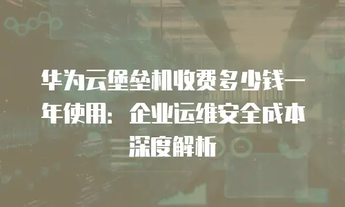 华为云堡垒机收费多少钱一年使用：企业运维安全成本深度解析