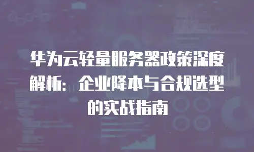 华为云轻量服务器政策深度解析：企业降本与合规选型的实战指南