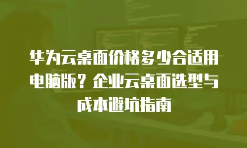 华为云桌面价格多少合适用电脑版？企业云桌面选型与成本避坑指南