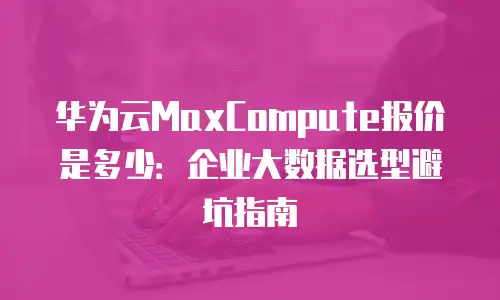 华为云MaxCompute报价是多少：企业大数据选型避坑指南