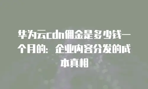 华为云cdn佣金是多少钱一个月的：企业内容分发的成本真相
