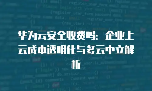 华为云安全收费吗：企业上云成本透明化与多云中立解析