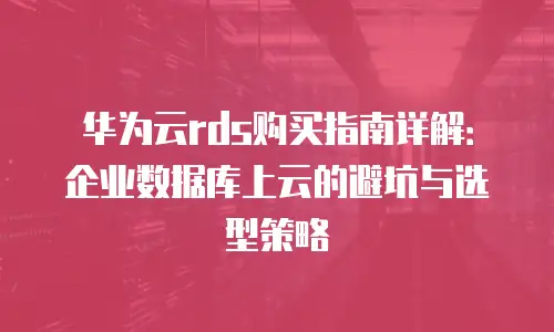 华为云rds购买指南详解：企业数据库上云的避坑与选型策略