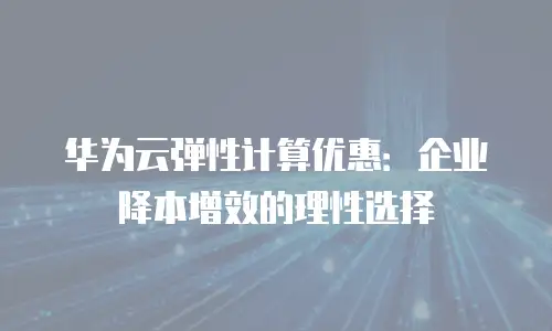 华为云弹性计算优惠：企业降本增效的理性选择