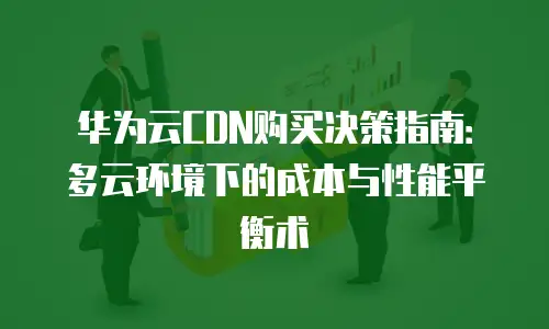 华为云CDN购买决策指南：多云环境下的成本与性能平衡术