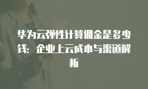 华为云弹性计算佣金是多少钱：企业上云成本与渠道解析