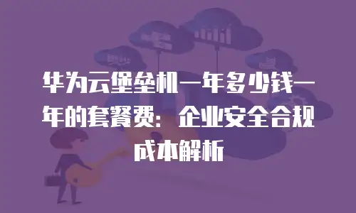 华为云堡垒机一年多少钱一年的套餐费：企业安全合规成本解析