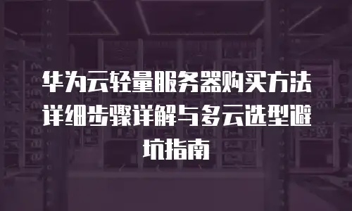 华为云轻量服务器购买方法详细步骤详解与多云选型避坑指南