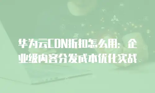 华为云CDN折扣怎么用：企业级内容分发成本优化实战