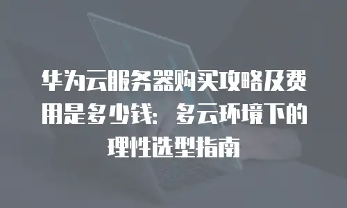 华为云服务器购买攻略及费用是多少钱：多云环境下的理性选型指南