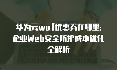 华为云waf优惠券在哪里：企业Web安全防护成本优化全解析