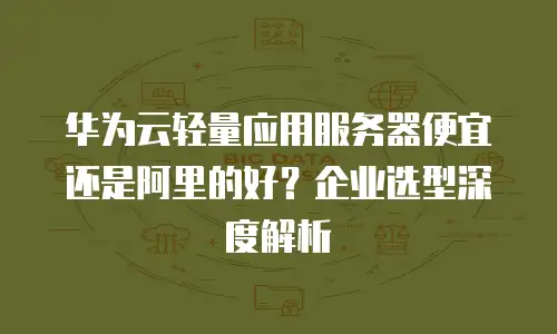 华为云轻量应用服务器便宜还是阿里的好？企业选型深度解析