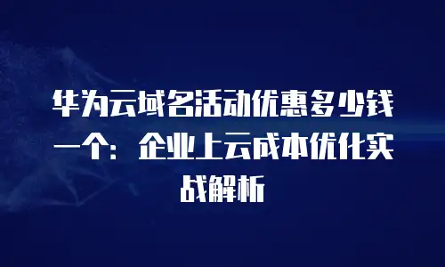 华为云域名活动优惠多少钱一个：企业上云成本优化实战解析