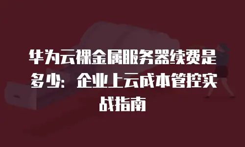 华为云裸金属服务器续费是多少：企业上云成本管控实战指南