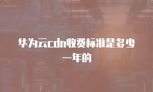 华为云cdn收费标准是多少一年的