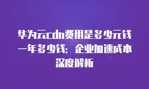 华为云cdn费用是多少元钱一年多少钱：企业加速成本深度解析