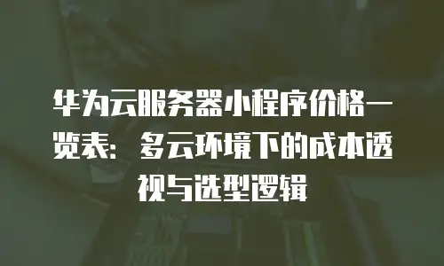 华为云服务器小程序价格一览表：多云环境下的成本透视与选型逻辑