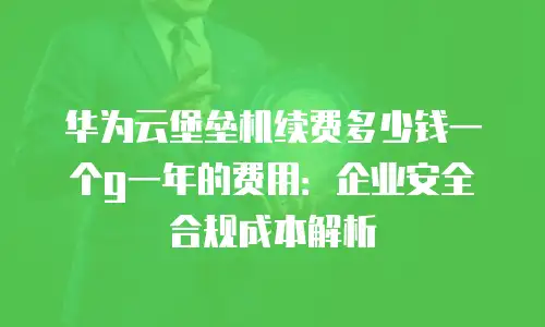 华为云堡垒机续费多少钱一个g一年的费用：企业安全合规成本解析