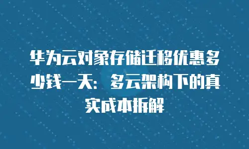 华为云对象存储迁移优惠多少钱一天：多云架构下的真实成本拆解