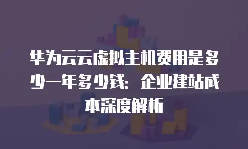 华为云云虚拟主机费用是多少一年多少钱：企业建站成本深度解析