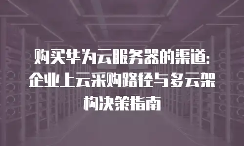 购买华为云服务器的渠道：企业上云采购路径与多云架构决策指南