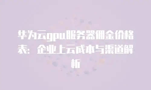 华为云gpu服务器佣金价格表：企业上云成本与渠道解析