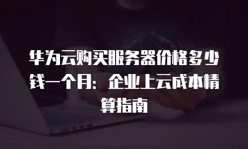 华为云购买服务器价格多少钱一个月：企业上云成本精算指南
