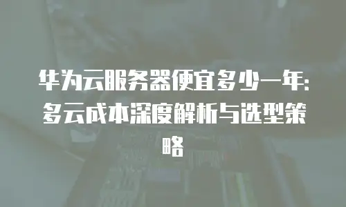 华为云服务器便宜多少一年：多云成本深度解析与选型策略
